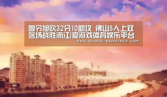 曾令旭砍32分10助攻 佛山5人上双客场战胜浙江|爱游戏体育娱乐平台(图2) 爱游戏体育APP