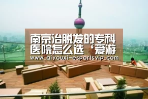 南京治脱发的专科医院怎么选‘爱游戏体育APP’(图2) 爱游戏滚球