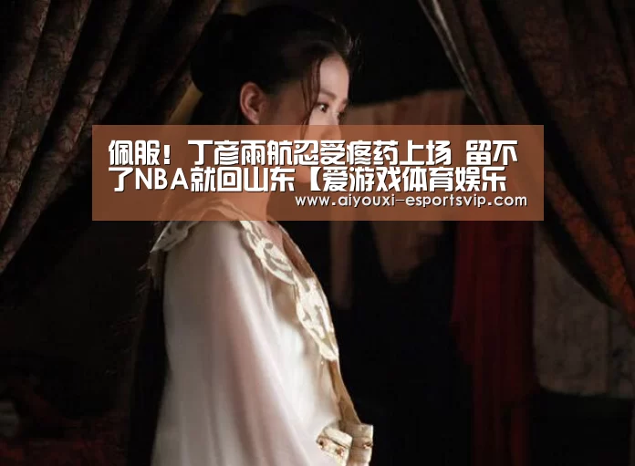 佩服!丁彦雨航忍受疼药上场 留不了NBA就回山东【爱游戏体育娱乐平台】(图1) 爱游戏滚球